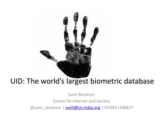 UID: The world’s largest biometric database
                        Sunil Abraham
                Centre for Internet and Society
     @sunil_abraham | sunil@cis-india.org |+919611100817
 