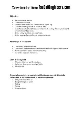 Objectives

      ID Creation and Deletion
      User friendly Software
      Database Maintenance and Maintenance of Report Log
      Ease of maintaining records of citizens of India.
      Ease of electricity bill and telephone bill payment, booking of railway tickets and
       airline tickets and pay taxes.
      Online polling fascility to citizens of India.
      Online issueing of vehicle license, passport, visa , etc.



Advantages of the System

    Centralized Common Database
      Centralized Common Communication Channel between Supplier and Customer
      Report Generation is easy and time consuming
      TAT for the process is maintained.



Users of the System
      All Indian citizens of age 18 and above.
      Authorized Government security officials.
      Administrator




The development of a project plan will list the various activities to be
undertaken in this project work as enumerated below:
      Analysis of present set up
      Design of proposed system
      Coding
      Testing
      Implementation
 