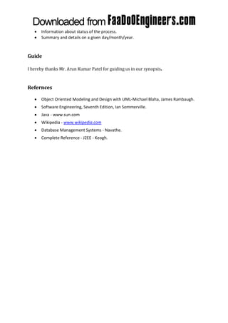    Information about status of the process.
      Summary and details on a given day/month/year.



Guide

I hereby thanks Mr. Arun Kumar Patel for guiding us in our synopsis.



Refernces

      Object Oriented Modeling and Design with UML-Michael Blaha, James Rambaugh.
      Software Engineering, Seventh Edition, Ian Sommerville.
      Java - www.sun.com
      Wikipedia - www.wikipedia.com
      Database Management Systems - Navathe.
      Complete Reference - J2EE - Keogh.
 
