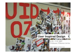 User Inspired Design
        8.10 – 7.12. 2007
        Professor, Pitkonen Jorma

        Reported by Jin Hyun Lee
 