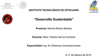 INSTITUTO TECNOLÓGICO DE ZITÁCUARO
“Desarrollo Sustentable”
Presenta: Manolo Muñoz Montes
Docente: Mtra. Fabiola García Cambrón
Especialidad: Ing. En Sistemas Computacionales
A 17 de febrero de 2015
 
