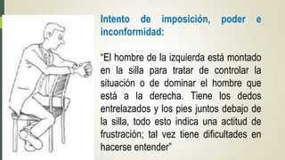 Intento de imposición, poder e
inconformidad:
“El hombre de la izquierda está montado
en la silla para tratar de controlar la
situación o de dominar el hombre que
está a la derecha. Tiene los dedos
entrelazados y los pies juntos debajo de
la silla, todo esto indica una actitud de
frustración; tal vez tiene dificultades en
hacerse entender”
 