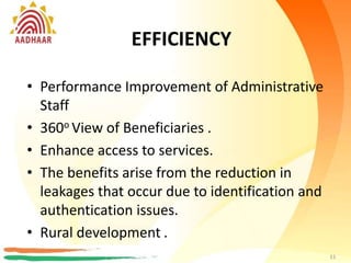 EFFICIENCY
• Performance Improvement of Administrative
Staff
• 360o View of Beneficiaries
• Enhance access to services.
• The benefits arise from the reduction in
leakages that occur due to identification and
authentication issues.
11
EFFICIENCY
• Performance Improvement of Administrative
Staff
• 360o View of Beneficiaries .
• Enhance access to services.
• The benefits arise from the reduction in
leakages that occur due to identification and
authentication issues.
• Rural development .
11
 