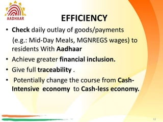 EFFICIENCY
• Check daily outlay of goods/payments
(e.g.: Mid-Day Meals, MGNREGS wages) to
residents With Aadhaar
• Achieve greater financial inclusion.
• gives full traceability, audit, and no repudiation.
• Potentially change the course from Cash-
Intensive country to Cash-lite economy.
12
BENEFIT FOR POLICY MAKERS
EFFICIENCY
• Check daily outlay of goods/payments
(e.g.: Mid-Day Meals, MGNREGS wages) to
residents With Aadhaar
• Achieve greater financial inclusion.
• Give full traceability .
• Potentially change the course from Cash-
Intensive economy to Cash-less economy.
12
 
