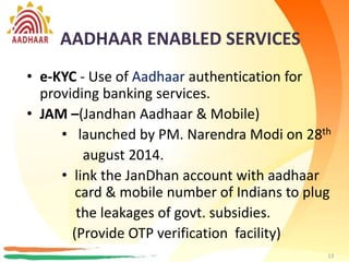 AADHAAR ENABLED SERVICES
• AePS/e-KYC - Use of Aadhaar authentication
for providing banking services
• Cashless AePDS
• Aadhaar for Fertilizer subsidy
• e-NPS - New Pension System (NPS) is now
made available online and a new beneficiary
can get registered using Aadhaar e-KYC.
13
AADHAAR ENABLED SERVICES
• e-KYC - Use of Aadhaar authentication for
providing banking services.
• JAM –(Jandhan Aadhaar & Mobile)
• launched by PM. Narendra Modi on 28th
august 2014.
• link the JanDhan account with aadhaar
card & mobile number of Indians to plug
the leakages of govt. subsidies.
(Provide OTP verification facility)
13
 