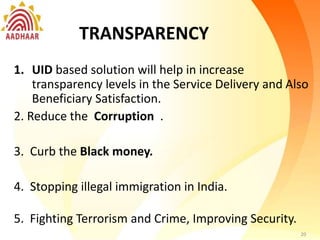 Transparency
1. UID based solution will help in increase
transparency levels in the Service Delivery
Also Beneficiary Satisfaction.
2. Financial Inclusion and Electronic Payments:
3. Direct money transfer.
4. Online identity verification and electronic
payments
5. Circle of trust
6. Social security scheme
7. Data security
8. Service security
20
TRANSPARENCY
1. UID based solution will help in increase
transparency levels in the Service Delivery and Also
Beneficiary Satisfaction.
2. Reduce the Corruption .
3. Curb the Black money.
4. Stopping illegal immigration in India.
5. Fighting Terrorism and Crime, Improving Security.
20
 