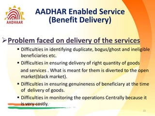 22
AADHAR Enabled Service
(Benefit Delivery)
Problem faced on delivery of the services
 Difficulties in identifying duplicate, bogus/ghost and ineligible
beneficiaries etc.
 Difficulties in ensuring delivery of right quantity of goods
and services . What is meant for them is diverted to the open
market(black market).
 Difficulties in ensuring genuineness of beneficiary at the time
of delivery of goods.
 Difficulties in monitoring the operations Centrally because it
is very costly.
 