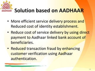 Solution based on AADHAAR
• More efficient service delivery process.
Reduced cost of identity establishment.
• Reduce cost of service delivery by using direct
payment to Aadhaar linked bank account of
beneficiaries.
• Reduced transaction fraud by enhancing
customer verification using Aadhaar
authentication.
23
Solution based on AADHAAR
• More efficient service delivery process and
Reduced cost of identity establishment.
• Reduce cost of service delivery by using direct
payment to Aadhaar linked bank account of
beneficiaries.
• Reduced transaction fraud by enhancing
customer verification using Aadhaar
authentication.
23
 