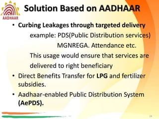 Solution Based on AADHAR
• Curbing Leakages through targeted delivery
example:PDS(Public Distribution services)
MGNREGA. Attendance
This usage would ensure that services are
delivered to right beneficiary
• Direct Benefits Transfer for LPG
• Aadhaar-enabled Public Distribution System
(AePDS).
24
Solution Based on AADHAAR
• Curbing Leakages through targeted delivery
example: PDS(Public Distribution services)
MGNREGA. Attendance etc.
This usage would ensure that services are
delivered to right beneficiary
• Direct Benefits Transfer for LPG and fertilizer
subsidies.
• Aadhaar-enabled Public Distribution System
(AePDS).
24
 