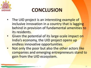CONCLUSION
26
• Helps in significantly reducing costs by increasing
administrative efficiency and reducing leakages.
• Can help to map skilled manpower, based on the
vocational training acquired by the individual, to
suitable job vacancies/ skill requirements of the
State
• Provides a single view of beneficiary data and
information, aiding in streamlining policy
decisions for the state.
CONCLUSION
26
• The UID project is an interesting example of
inclusive innovation in a country that is lagging
behind in provision of fundamental amenities to
its residents.
• Given the potential of its large-scale impact on
India’s economy, the UID project opens up
endless innovative opportunities.
• Not only the poor but also the other actors like
companies and emerging entrepreneurs stand to
gain from the UID ecosystem.
 