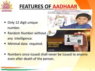 FEATURES OF AADHAAR
 Only 12 digit number.
 Random Number without any
intelligence.
 Minimal data required.
 Numbers once issued shall never be issued to anyone
even after death of the person.
6
FEATURES OF AADHAAR
 Only 12 digit unique
number.
 Random Number without
any intelligence.
 Minimal data required.
 Numbers once issued shall never be issued to anyone
even after death of the person.
6
 