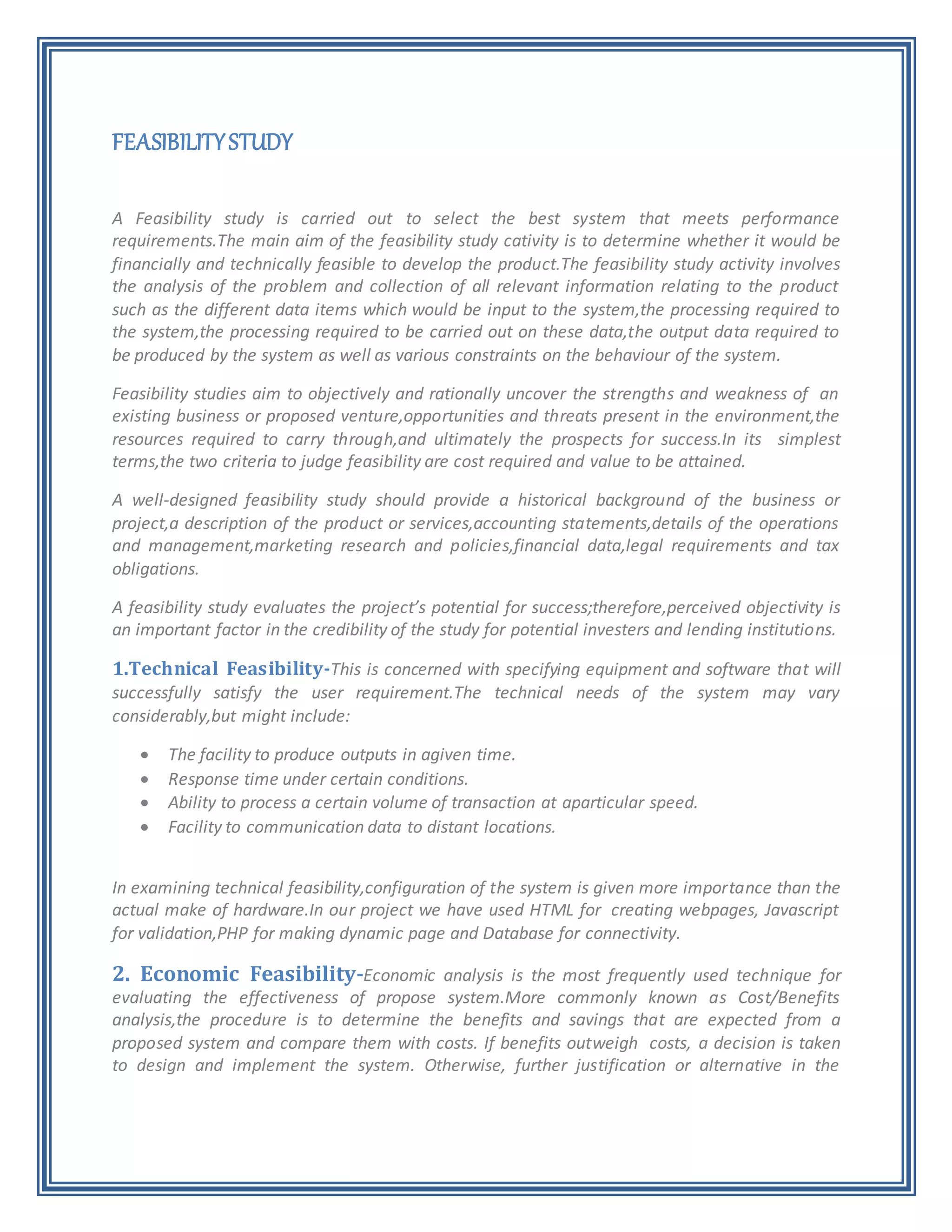 FEASIBILITYSTUDY
A Feasibility study is carried out to select the best system that meets performance
requirements.The main aim of the feasibility study cativity is to determine whether it would be
financially and technically feasible to develop the product.The feasibility study activity involves
the analysis of the problem and collection of all relevant information relating to the product
such as the different data items which would be input to the system,the processing required to
the system,the processing required to be carried out on these data,the output data required to
be produced by the system as well as various constraints on the behaviour of the system.
Feasibility studies aim to objectively and rationally uncover the strengths and weakness of an
existing business or proposed venture,opportunities and threats present in the environment,the
resources required to carry through,and ultimately the prospects for success.In its simplest
terms,the two criteria to judge feasibility are cost required and value to be attained.
A well-designed feasibility study should provide a historical background of the business or
project,a description of the product or services,accounting statements,details of the operations
and management,marketing research and policies,financial data,legal requirements and tax
obligations.
A feasibility study evaluates the project’s potential for success;therefore,perceived objectivity is
an important factor in the credibility of the study for potential investers and lending institutions.
1.Technical Feasibility-This is concerned with specifying equipment and software that will
successfully satisfy the user requirement.The technical needs of the system may vary
considerably,but might include:
 The facility to produce outputs in agiven time.
 Response time under certain conditions.
 Ability to process a certain volume of transaction at aparticular speed.
 Facility to communication data to distant locations.
In examining technical feasibility,configuration of the system is given more importance than the
actual make of hardware.In our project we have used HTML for creating webpages, Javascript
for validation,PHP for making dynamic page and Database for connectivity.
2. Economic Feasibility-Economic analysis is the most frequently used technique for
evaluating the effectiveness of propose system.More commonly known as Cost/Benefits
analysis,the procedure is to determine the benefits and savings that are expected from a
proposed system and compare them with costs. If benefits outweigh costs, a decision is taken
to design and implement the system. Otherwise, further justification or alternative in the
 