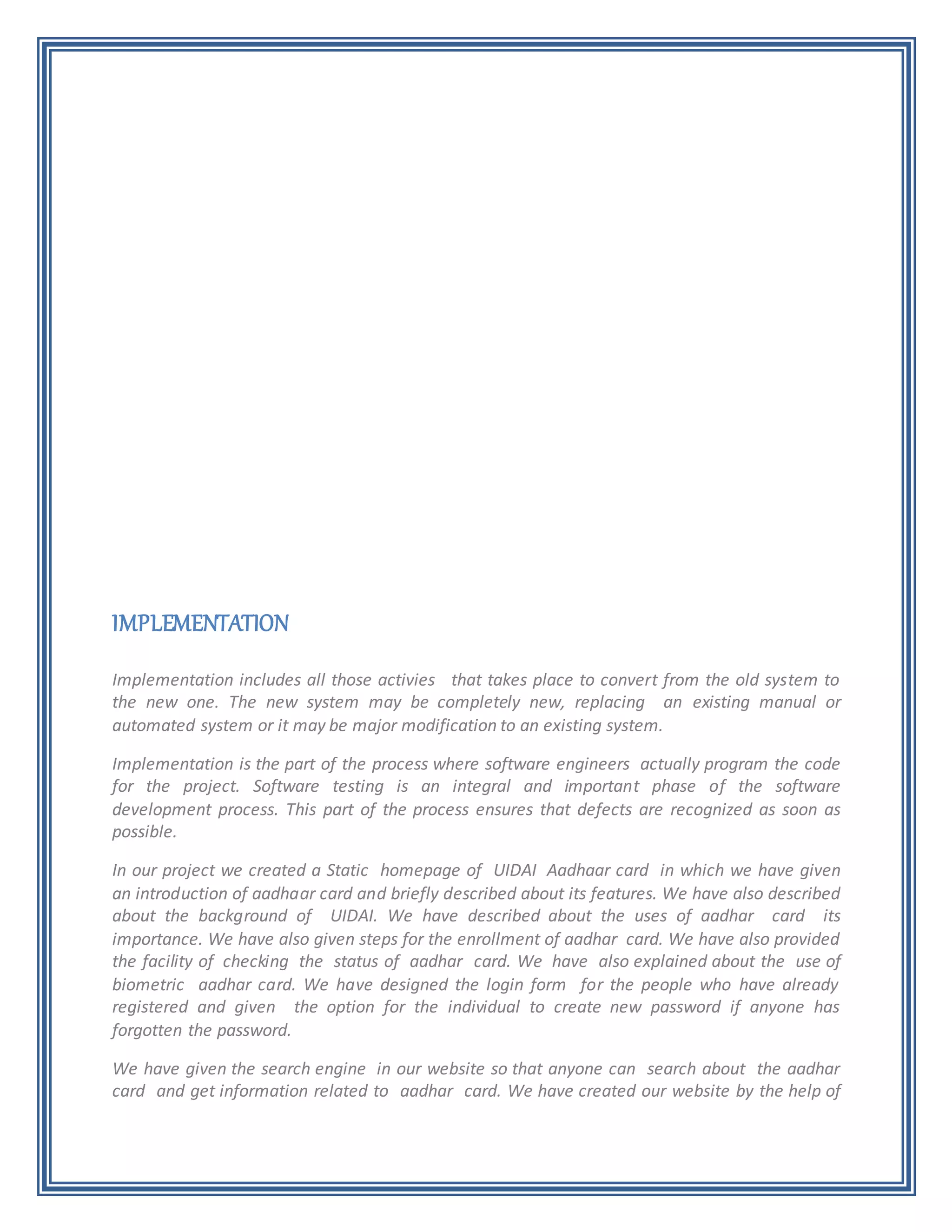 IMPLEMENTATION
Implementation includes all those activies that takes place to convert from the old system to
the new one. The new system may be completely new, replacing an existing manual or
automated system or it may be major modification to an existing system.
Implementation is the part of the process where software engineers actually program the code
for the project. Software testing is an integral and important phase of the software
development process. This part of the process ensures that defects are recognized as soon as
possible.
In our project we created a Static homepage of UIDAI Aadhaar card in which we have given
an introduction of aadhaar card and briefly described about its features. We have also described
about the background of UIDAI. We have described about the uses of aadhar card its
importance. We have also given steps for the enrollment of aadhar card. We have also provided
the facility of checking the status of aadhar card. We have also explained about the use of
biometric aadhar card. We have designed the login form for the people who have already
registered and given the option for the individual to create new password if anyone has
forgotten the password.
We have given the search engine in our website so that anyone can search about the aadhar
card and get information related to aadhar card. We have created our website by the help of
 