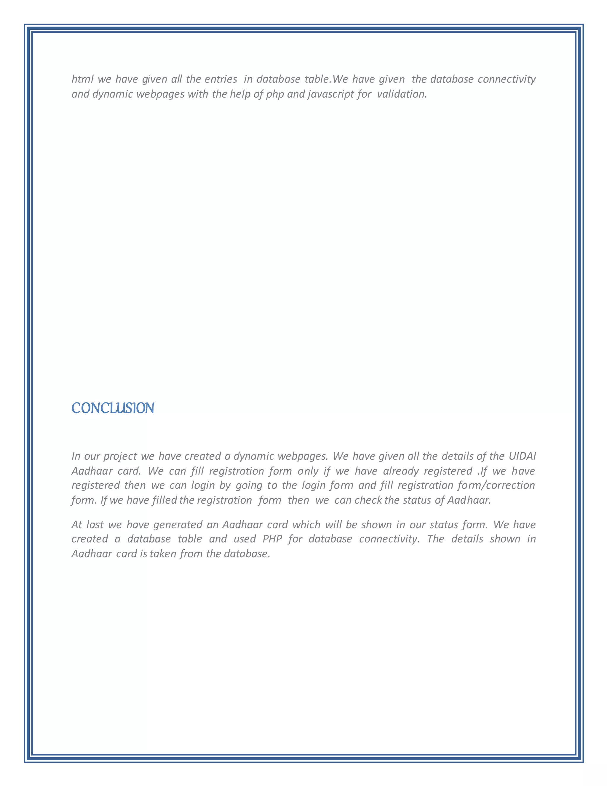 html we have given all the entries in database table.We have given the database connectivity
and dynamic webpages with the help of php and javascript for validation.
CONCLUSION
In our project we have created a dynamic webpages. We have given all the details of the UIDAI
Aadhaar card. We can fill registration form only if we have already registered .If we have
registered then we can login by going to the login form and fill registration form/correction
form. If we have filled the registration form then we can check the status of Aadhaar.
At last we have generated an Aadhaar card which will be shown in our status form. We have
created a database table and used PHP for database connectivity. The details shown in
Aadhaar card is taken from the database.
 