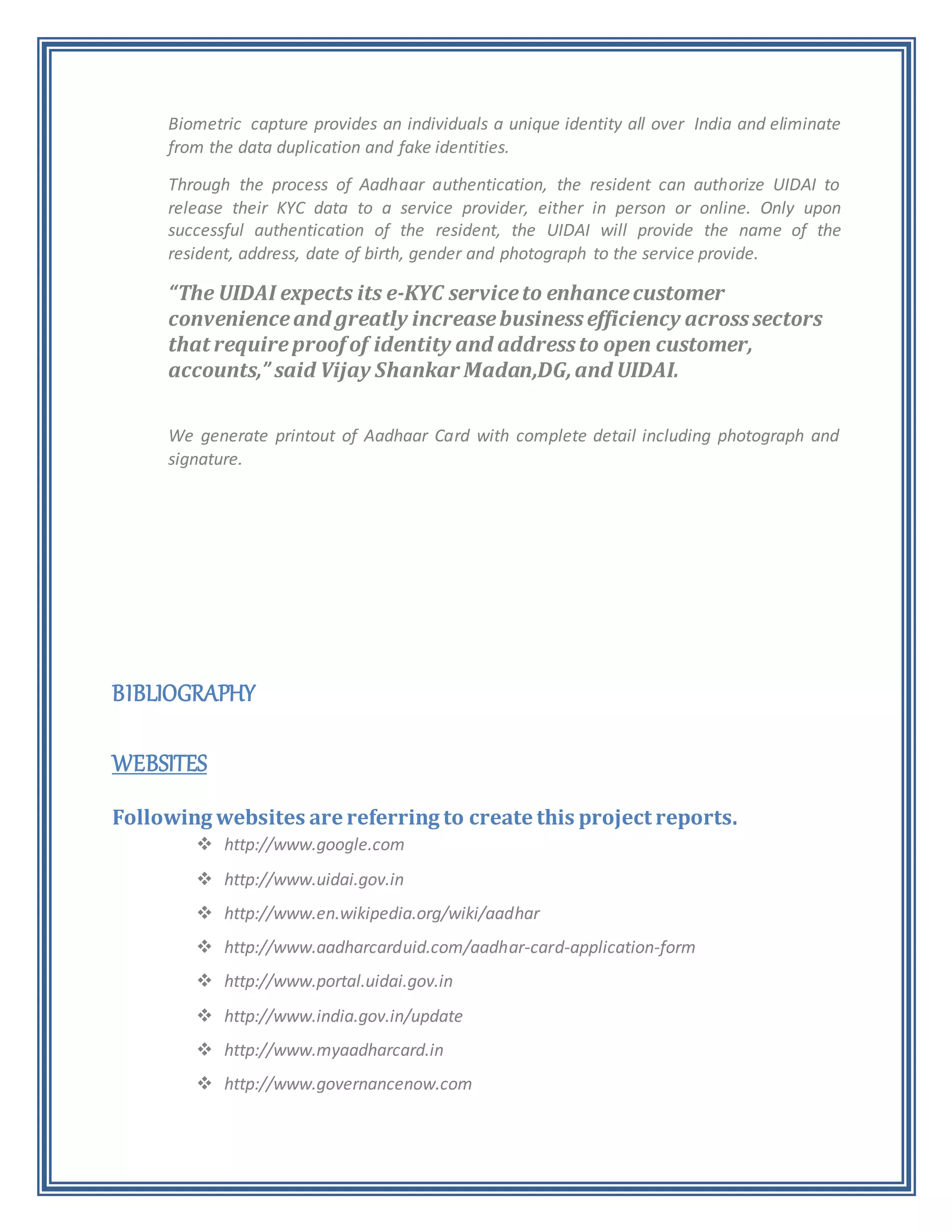 Biometric capture provides an individuals a unique identity all over India and eliminate
from the data duplication and fake identities.
Through the process of Aadhaar authentication, the resident can authorize UIDAI to
release their KYC data to a service provider, either in person or online. Only upon
successful authentication of the resident, the UIDAI will provide the name of the
resident, address, date of birth, gender and photograph to the service provide.
“The UIDAI expects its e-KYC serviceto enhancecustomer
convenienceand greatly increasebusinessefficiency acrosssectors
that requireproof of identity and addressto open customer,
accounts,” said Vijay Shankar Madan,DG,and UIDAI.
We generate printout of Aadhaar Card with complete detail including photograph and
signature.
BIBLIOGRAPHY
WEBSITES
Following websites are referring to create this project reports.
 http://www.google.com
 http://www.uidai.gov.in
 http://www.en.wikipedia.org/wiki/aadhar
 http://www.aadharcarduid.com/aadhar-card-application-form
 http://www.portal.uidai.gov.in
 http://www.india.gov.in/update
 http://www.myaadharcard.in
 http://www.governancenow.com
 