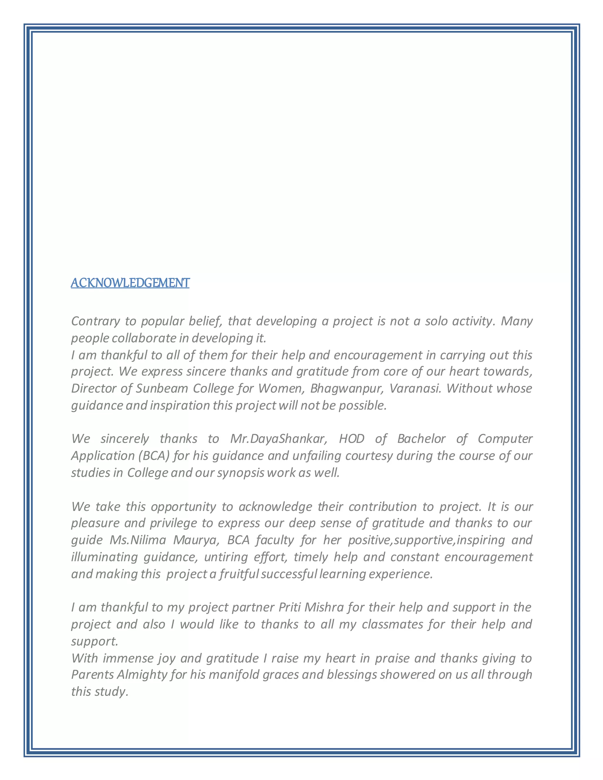 ACKNOWLEDGEMENT
Contrary to popular belief, that developing a project is not a solo activity. Many
people collaborate in developing it.
I am thankful to all of them for their help and encouragement in carrying out this
project. We express sincere thanks and gratitude from core of our heart towards,
Director of Sunbeam College for Women, Bhagwanpur, Varanasi. Without whose
guidance and inspiration this projectwill notbe possible.
We sincerely thanks to Mr.DayaShankar, HOD of Bachelor of Computer
Application (BCA) for his guidance and unfailing courtesy during the course of our
studies in College and our synopsiswork as well.
We take this opportunity to acknowledge their contribution to project. It is our
pleasure and privilege to express our deep sense of gratitude and thanks to our
guide Ms.Nilima Maurya, BCA faculty for her positive,supportive,inspiring and
illuminating guidance, untiring effort, timely help and constant encouragement
and making this projecta fruitfulsuccessfullearning experience.
I am thankful to my project partner Priti Mishra for their help and support in the
project and also I would like to thanks to all my classmates for their help and
support.
With immense joy and gratitude I raise my heart in praise and thanks giving to
Parents Almighty for his manifold graces and blessings showered on us all through
this study.
 