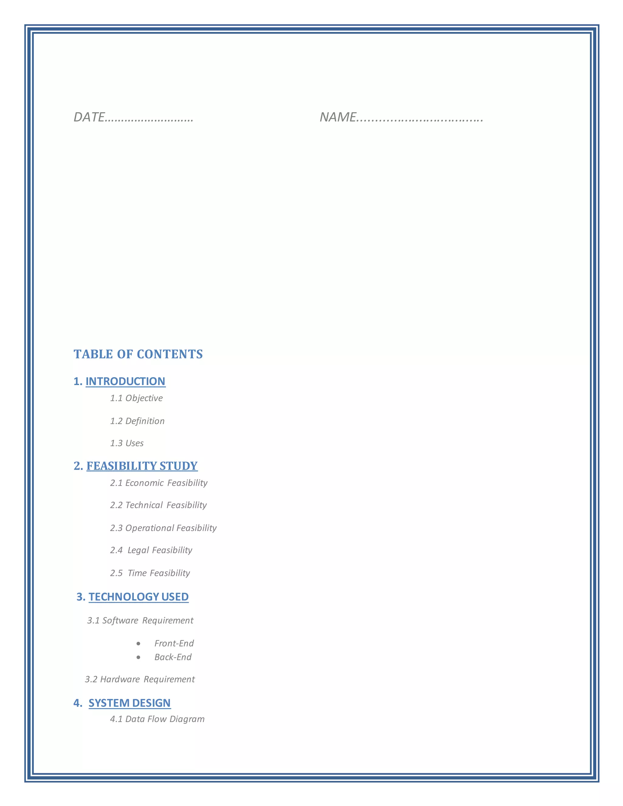 DATE……………………… NAME...................................
TABLE OF CONTENTS
1. INTRODUCTION
1.1 Objective
1.2 Definition
1.3 Uses
2. FEASIBILITY STUDY
2.1 Economic Feasibility
2.2 Technical Feasibility
2.3 Operational Feasibility
2.4 Legal Feasibility
2.5 Time Feasibility
3. TECHNOLOGY USED
3.1 Software Requirement
 Front-End
 Back-End
3.2 Hardware Requirement
4. SYSTEM DESIGN
4.1 Data Flow Diagram
 