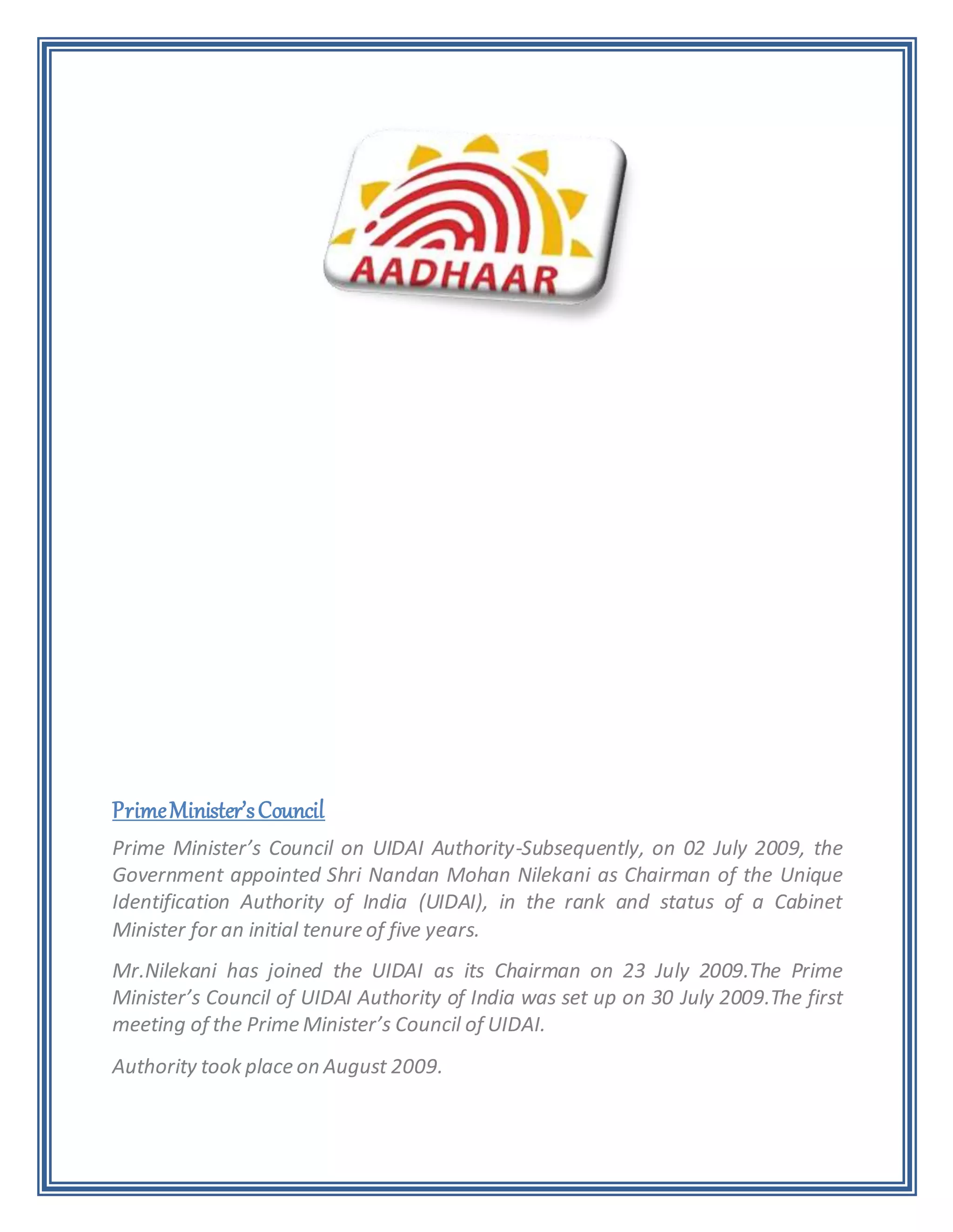 PrimeMinister’sCouncil
Prime Minister’s Council on UIDAI Authority-Subsequently, on 02 July 2009, the
Government appointed Shri Nandan Mohan Nilekani as Chairman of the Unique
Identification Authority of India (UIDAI), in the rank and status of a Cabinet
Minister for an initial tenure of five years.
Mr.Nilekani has joined the UIDAI as its Chairman on 23 July 2009.The Prime
Minister’s Council of UIDAI Authority of India was set up on 30 July 2009.The first
meeting of the Prime Minister’s Council of UIDAI.
Authority took place on August 2009.
 