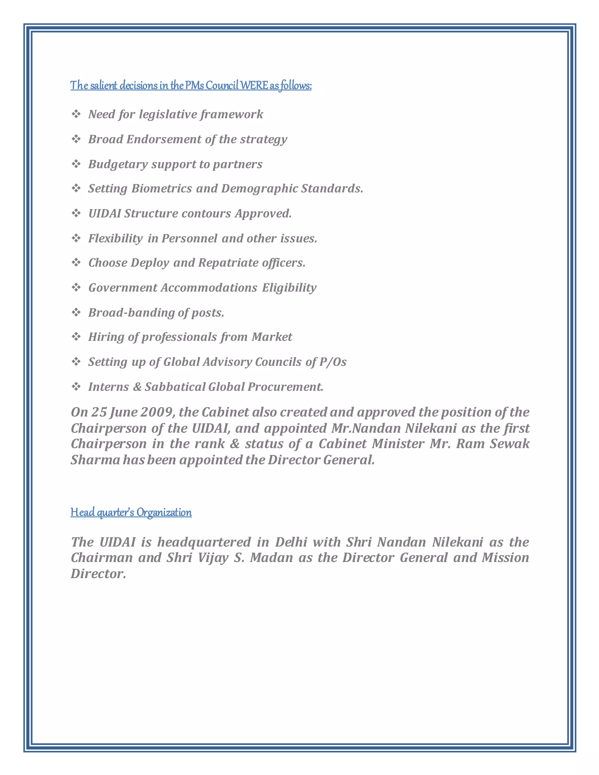 The salient decisionsinthePMsCouncilWEREasfollows:
 Need for legislative framework
 Broad Endorsement of the strategy
 Budgetary support to partners
 Setting Biometrics and Demographic Standards.
 UIDAI Structure contours Approved.
 Flexibility in Personnel and other issues.
 Choose Deploy and Repatriate officers.
 Government Accommodations Eligibility
 Broad-banding of posts.
 Hiring of professionals from Market
 Setting up of Global Advisory Councils of P/Os
 Interns & Sabbatical Global Procurement.
On 25 June 2009, the Cabinet also created and approved the position of the
Chairperson of the UIDAI, and appointed Mr.Nandan Nilekani as the first
Chairperson in the rank & status of a Cabinet Minister Mr. Ram Sewak
Sharma hasbeen appointed the Director General.
Head quarter’s Organization
The UIDAI is headquartered in Delhi with Shri Nandan Nilekani as the
Chairman and Shri Vijay S. Madan as the Director General and Mission
Director.
 