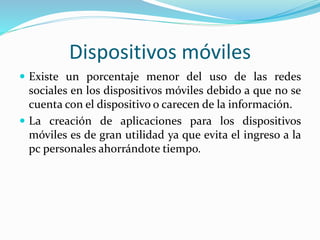 Dispositivos móviles
 Existe un porcentaje menor del uso de las redes
sociales en los dispositivos móviles debido a que no se
cuenta con el dispositivo o carecen de la información.
 La creación de aplicaciones para los dispositivos
móviles es de gran utilidad ya que evita el ingreso a la
pc personales ahorrándote tiempo.
 