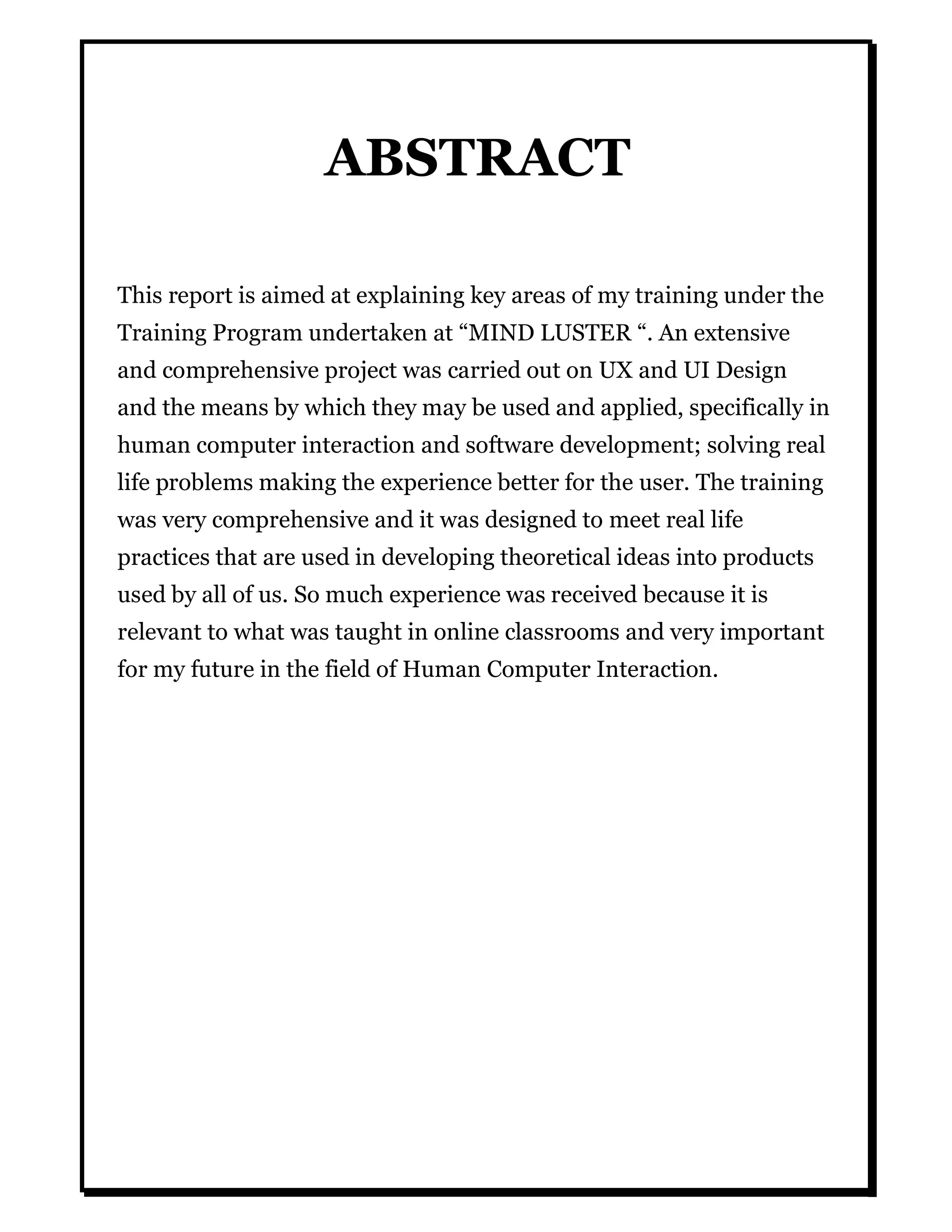 ABSTRACT
This report is aimed at explaining key areas of my training under the
Training Program undertaken at “MIND LUSTER “. An extensive
and comprehensive project was carried out on UX and UI Design
and the means by which they may be used and applied, specifically in
human computer interaction and software development; solving real
life problems making the experience better for the user. The training
was very comprehensive and it was designed to meet real life
practices that are used in developing theoretical ideas into products
used by all of us. So much experience was received because it is
relevant to what was taught in online classrooms and very important
for my future in the field of Human Computer Interaction.
 