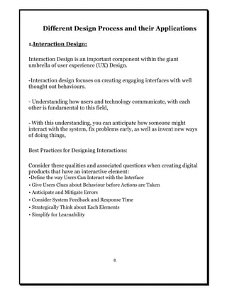 Different Design Process and their Applications
1.Interaction Design:
Interaction Design is an important component within the giant
umbrella of user experience (UX) Design.
-Interaction design focuses on creating engaging interfaces with well
thought out behaviours.
- Understanding how users and technology communicate, with each
other is fundamental to this field,
- With this understanding, you can anticipate how someone might
interact with the system, fix problems early, as well as invent new ways
of doing things,
Best Practices for Designing Interactions:
Consider these qualities and associated questions when creating digital
products that have an interactive element:
•Define the way Users Can Interact with the Interface
• Give Users Clues about Behaviour before Actions are Taken
• Anticipate and Mitigate Errors
• Consider System Feedback and Response Time
• Strategically Think about Each Elements
• Simplify for Learnability
8.
 