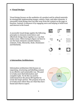 2. Visual Design:
Visual design focuses on the aesthetics of a product and its related materials
by strategically implementing images, colours, fonts, and other elements. A
successful visual design does not take away from the content on the page or
function. Instead, it enhances it by engaging users and helping to build trust
and interest in the brand.
A successful visual design applies the following
principles to elements noted above and
effectively brings them together in a way that
makes sense. When trying to figure out how to
use the basic elements consider balance,
contrast, Unity, Hierarchy, Scale, Dominance
and Similarity.
3.Interaction Architecture:
Information architecture (IA) focuses on
organising, structuring and labelling content
in an effective and sustainable way. The goal
is to help users find information and
complete tasks. To do this we need to
understand how the pieces fill together to
create the larger picture. The purpose of an IA
is to help users where they are what they have
found and what to expect.
9.
 
