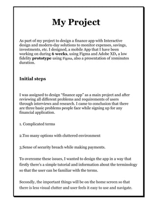 My Project
As part of my project to design a finance app with Interactive
design and modern-day solutions to monitor expenses, savings,
investments, etc. I designed, a mobile App that I have been
working on during 6 weeks, using Figma and Adobe XD, a low
fidelity prototype using Figma, also a presentation of 10minutes
duration.
Initial steps
I was assigned to design “finance app” as a main project and after
reviewing all different problems and requirements of users
through interviews and research. I came to conclusion that there
are three basic problems people face while signing up for any
financial application.
1. Complicated terms
2.Too many options with cluttered environment
3.Sense of security breach while making payments.
To overcome these issues, I wanted to design the app in a way that
firstly there’s a simple tutorial and information about the terminology
so that the user can be familiar with the terms.
Secondly, the important things will be on the home screen so that
there is less visual clutter and user feels it easy to use and navigate.
 