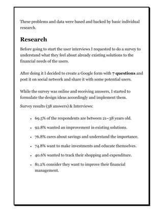 These problems and data were based and backed by basic individual
research.
Research
Before going to start the user interviews I requested to do a survey to
understand what they feel about already existing solutions to the
financial needs of the users.
After doing it I decided to create a Google form with 7 questions and
post it on social network and share it with some potential users.
While the survey was online and receiving answers, I started to
formulate the design ideas accordingly and implement them.
Survey results (38 answers) & Interviews:
 69.5% of the respondents are between 21–38 years old.
 92.8% wanted an improvement in existing solutions.
 76.8% cares about savings and understand the importance.
 74.8% want to make investments and educate themselves.
 40.6% wanted to track their shopping and expenditure.
 81.2% consider they want to improve their financial
management.
 