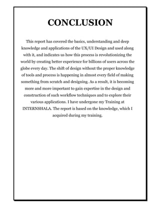 CONCLUSION
This report has covered the basics, understanding and deep
knowledge and applications of the UX/UI Design and used along
with it, and indicates us how this process is revolutionizing the
world by creating better experience for billions of users across the
globe every day. The shift of design without the proper knowledge
of tools and process is happening in almost every field of making
something from scratch and designing. As a result, it is becoming
more and more important to gain expertise in the design and
construction of such workflow techniques and to explore their
various applications. I have undergone my Training at
INTERNSHALA. The report is based on the knowledge, which I
acquired during my training.
 