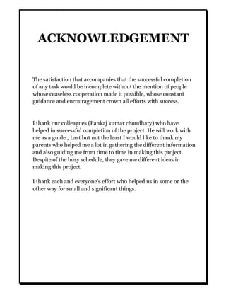 ACKNOWLEDGEMENT
The satisfaction that accompanies that the successful completion
of any task would be incomplete without the mention of people
whose ceaseless cooperation made it possible, whose constant
guidance and encouragement crown all efforts with success.
I thank our colleagues (Pankaj kumar choudhary) who have
helped in successful completion of the project. He will work with
me as a guide , Last but not the least I would like to thank my
parents who helped me a lot in gathering the different information
and also guiding me from time to time in making this project.
Despite of the busy schedule, they gave me different ideas in
making this project.
I thank each and everyone's effort who helped us in some or the
other way for small and significant things.
 