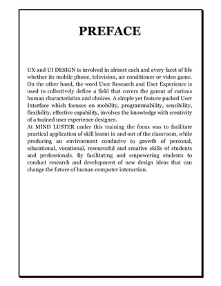 PREFACE
UX and UI DESIGN is involved in almost each and every facet of life
whether its mobile phone, television, air conditioner or video game.
On the other hand, the word User Research and User Experience is
used to collectively define a field that covers the gamut of various
human characteristics and choices. A simple yet feature packed User
Interface which focuses on mobility, programmability, sensibility,
flexibility, effective capability, involves the knowledge with creativity
of a trained user experience designer.
At MIND LUSTER under this training the focus was to facilitate
practical application of skill learnt in and out of the classroom, while
producing an environment conducive to growth of personal,
educational, vocational, resourceful and creative skills of students
and professionals. By facilitating and empowering students to
conduct research and development of new design ideas that can
change the future of human computer interaction.
 