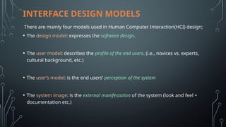 INTERFACE DESIGN MODELS
There are mainly four models used in Human Computer Interaction(HCI) design;
• The design model: expresses the software design.
• The user model: describes the profile of the end users. (i.e., novices vs. experts,
cultural background, etc.)
• The user’s model: is the end users’ perception of the system
• The system image: is the external manifestation of the system (look and feel +
documentation etc.)
 