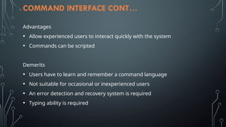 COMMAND INTERFACE CONT…
Advantages
• Allow experienced users to interact quickly with the system
• Commands can be scripted
Demerits
• Users have to learn and remember a command language
• Not suitable for occasional or inexperienced users
• An error detection and recovery system is required
• Typing ability is required
 