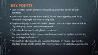 KEY POINTS
• User interface design principles should help guide the design of user
interfaces.
• Interaction styles include direct manipulation, menu systems form fill-in,
command languages and natural language.
• Graphical displays should be used to present trends and approximate values.
Digital displays when precision is required.
• Color should be used sparingly and consistent.
• The user interface design process involves user analysis, system prototyping
and prototype evaluation.
• The goals of UI evaluation are to obtain feedback on how to improve the
interface design and to assess if the interface meets its usability requirements
 