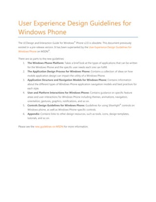 User Experience Design Guidelines for
Windows Phone
                                                    ®
The UI Design and Interaction Guide for Windows Phone v2.0 is obsolete. This document previously
existed in a pre-release version. It has been superseded by the User Experience Design Guidelines for
                            ®
Windows Phone on MSDN .

There are six parts to the new guidelines:
    1.   The Windows Phone Platform: Takes a brief look at the types of applications that can be written
         for the Windows Phone and the specific user needs each one can fulfill.
    2.   The Application Design Process for Windows Phone: Contains a collection of ideas on how
         mobile application design can impact the utility of a Windows Phone.
    3.   Application Structure and Navigation Models for Windows Phone: Contains information
         about the different types of Windows Phone application navigation models and best practices for
         each style.
    4.   User and Platform Interactions for Windows Phone: Contains guidance on specific feature
         areas and user interactions for Windows Phone including themes, animations, navigation,
         orientation, gestures, graphics, notifications, and so on.
                                                                                           ®
    5.   Controls Design Guidelines for Windows Phone: Guidelines for using Silverlight controls on
         Windows phone, as well as Windows Phone-specific controls.
    6.   Appendix: Contains links to other design resources, such as tools, icons, design templates,
         tutorials, and so on.


Please see the new guidelines on MSDN for more information.
 