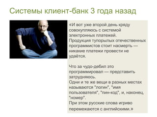 Системы клиент-банк 3 года назад
               «И вот уже второй день кряду
               совокупляюсь с системой
               электронных платежей.
               Продукция тупорылых отечественных
               программистов стоит насмерть —
               никакие платежи провести не
               удаѐтся.

               Что за чудо-дебил это
               программировал — представить
               затрудняюсь.
               Одни и те же вещи в разных местах
               называются "логин", "имя
               пользователя", "пин-код", и, наконец,
               "номер".
               При этом русские слова игриво
               перемежаются с английскими.»
 