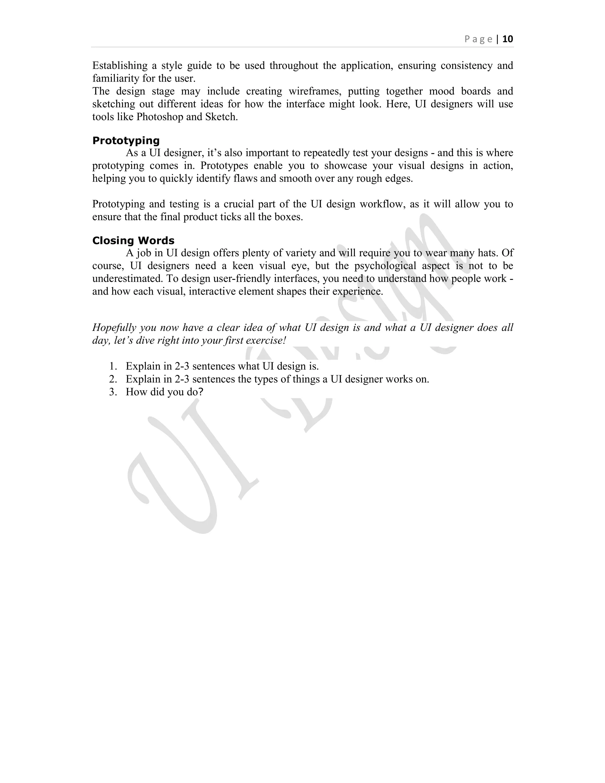 P a g e | 10
Establishing a style guide to be used throughout the application, ensuring consistency and
familiarity for the user.
The design stage may include creating wireframes, putting together mood boards and
sketching out different ideas for how the interface might look. Here, UI designers will use
tools like Photoshop and Sketch.
Prototyping
As a UI designer, it’s also important to repeatedly test your designs - and this is where
prototyping comes in. Prototypes enable you to showcase your visual designs in action,
helping you to quickly identify flaws and smooth over any rough edges.
Prototyping and testing is a crucial part of the UI design workflow, as it will allow you to
ensure that the final product ticks all the boxes.
Closing Words
A job in UI design offers plenty of variety and will require you to wear many hats. Of
course, UI designers need a keen visual eye, but the psychological aspect is not to be
underestimated. To design user-friendly interfaces, you need to understand how people work -
and how each visual, interactive element shapes their experience.
Hopefully you now have a clear idea of what UI design is and what a UI designer does all
day, let’s dive right into your first exercise!
1. Explain in 2-3 sentences what UI design is.
2. Explain in 2-3 sentences the types of things a UI designer works on.
3. How did you do?
 