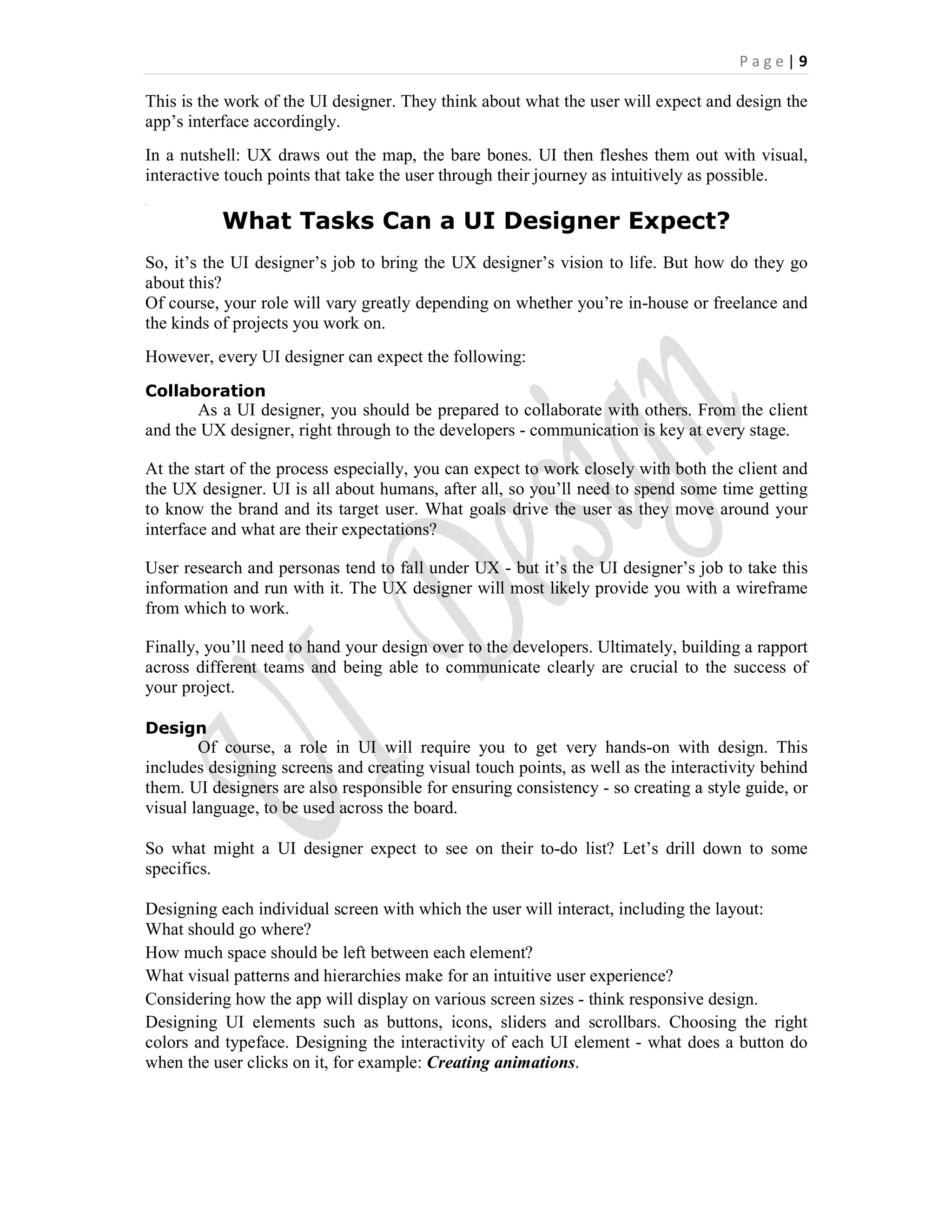 P a g e | 9
This is the work of the UI designer. They think about what the user will expect and design the
app’s interface accordingly.
In a nutshell: UX draws out the map, the bare bones. UI then fleshes them out with visual,
interactive touch points that take the user through their journey as intuitively as possible.
}}}
What Tasks Can a UI Designer Expect?
So, it’s the UI designer’s job to bring the UX designer’s vision to life. But how do they go
about this?
Of course, your role will vary greatly depending on whether you’re in-house or freelance and
the kinds of projects you work on.
However, every UI designer can expect the following:
Collaboration
As a UI designer, you should be prepared to collaborate with others. From the client
and the UX designer, right through to the developers - communication is key at every stage.
At the start of the process especially, you can expect to work closely with both the client and
the UX designer. UI is all about humans, after all, so you’ll need to spend some time getting
to know the brand and its target user. What goals drive the user as they move around your
interface and what are their expectations?
User research and personas tend to fall under UX - but it’s the UI designer’s job to take this
information and run with it. The UX designer will most likely provide you with a wireframe
from which to work.
Finally, you’ll need to hand your design over to the developers. Ultimately, building a rapport
across different teams and being able to communicate clearly are crucial to the success of
your project.
Design
Of course, a role in UI will require you to get very hands-on with design. This
includes designing screens and creating visual touch points, as well as the interactivity behind
them. UI designers are also responsible for ensuring consistency - so creating a style guide, or
visual language, to be used across the board.
So what might a UI designer expect to see on their to-do list? Let’s drill down to some
specifics.
Designing each individual screen with which the user will interact, including the layout:
What should go where?
How much space should be left between each element?
What visual patterns and hierarchies make for an intuitive user experience?
Considering how the app will display on various screen sizes - think responsive design.
Designing UI elements such as buttons, icons, sliders and scrollbars. Choosing the right
colors and typeface. Designing the interactivity of each UI element - what does a button do
when the user clicks on it, for example: Creating animations.
 