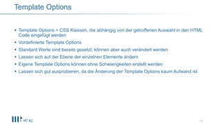  Template Options = CSS Klassen, die abhängig von der getroffenen Auswahl in den HTML
Code eingefügt werden
 Vordefinierte Template Options
 Standard Werte sind bereits gesetzt, können aber auch verändert werden
 Lassen sich auf der Ebene der einzelnen Elemente ändern
 Eigene Template Options können ohne Schwierigkeiten erstellt werden
 Lassen sich gut ausprobieren, da die Änderung der Template Options kaum Aufwand ist
13
Template Options
 