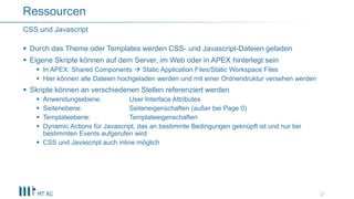  Durch das Theme oder Templates werden CSS- und Javascript-Dateien geladen
 Eigene Skripte können auf dem Server, im Web oder in APEX hinterlegt sein
 In APEX: Shared Components  Static Application Files/Static Workspace Files
 Hier können alle Dateien hochgeladen werden und mit einer Ordnerstruktur versehen werden
 Skripte können an verschiedenen Stellen referenziert werden
 Anwendungsebene: User Interface Attributes
 Seitenebene: Seiteneigenschaften (außer bei Page 0)
 Templateebene: Templateeigenschaften
 Dynamic Actions für Javascript, das an bestimmte Bedingungen geknüpft ist und nur bei
bestimmten Events aufgerufen wird
 CSS und Javascript auch inline möglich
27
CSS und Javascript
Ressourcen
 