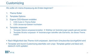 1. Theme Roller
2. Template Options
3. Eigene CSS-Klassen erstellen
1. CSS-Code im Theme Roller
2. CSS-/Javascript-Dateien hochladen
4. Template anpassen
1. Template Options anpassen/erstellen  Wählbar ob Veränderungen jeweils genutzt werden
2. Template Struktur anpassen  Veränderungen betreffen alle Elemente, die dieses Theme
nutzen
 Nach Möglichkeit das Theme nicht anpassen, damit kein Unsubscribe durchgeführt wird
 Template wird durch Customizing ebenfalls vom urspr. Template gelöst und lässt sich
dadurch nicht updaten
29
Wo sollte ich meine Anpassung als Erstes beginnen?
Customizing
 