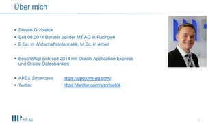  Steven Grzbielok
 Seit 08.2014 Berater bei der MT AG in Ratingen
 B.Sc. in Wirtschaftsinformatik, M.Sc. in Arbeit
 Beschäftigt sich seit 2014 mit Oracle Application Express
und Oracle Datenbanken
 APEX Showcase https://apex.mt-ag.com/
 Twitter https://twitter.com/sgrzbielok
3
Über mich
 