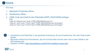 1. Application Properties öffnen
2. Substitutions öffnen
3. HTML Code als Inhalt für den Platzhalter #APP_FAVICONS# einfügen
Z.B.
<link rel="shortcut icon" href=“#APP_IMAGES#favicon.ico”>
<link rel="icon" sizes="16x16" href="#APP_IMAGES#favicon-16x16.png">
<link rel="icon" sizes="32x32" href="#APP_IMAGES#favicon-32x32.png">
31
Fav Icon
Icons
• Substitutions sind Platzhalter in der gesamten Anwendung, die durch bestimmten Text oder Code ersetzt
werden
• Besonders hilfreich bei Informationen, die sich schnell ändern können aber nicht in einer Tabelle in der
DB hinterlegt sind
• Variablen in APEX: http://www.talkapex.com/2011/01/variables-in-apex.html
 