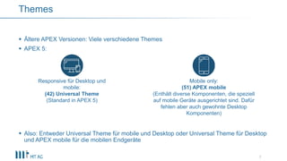  Ältere APEX Versionen: Viele verschiedene Themes
 APEX 5:
 Also: Entweder Universal Theme für mobile und Desktop oder Universal Theme für Desktop
und APEX mobile für die mobilen Endgeräte
7
Themes
Responsive für Desktop und
mobile:
(42) Universal Theme
(Standard in APEX 5)
Mobile only:
(51) APEX mobile
(Enthält diverse Komponenten, die speziell
auf mobile Geräte ausgerichtet sind. Dafür
fehlen aber auch gewohnte Desktop
Komponenten)
 