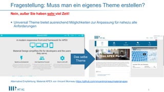  Universal Theme bietet ausreichend Möglichkeiten zur Anpassung für nahezu alle
Anforderungen
Alternative Empfehlung: Material APEX von Vincent Morneau https://github.com/vincentmorneau/material-apex
8
Nein, außer Sie haben sehr viel Zeit!
Fragestellung: Muss man ein eigenes Theme erstellen?
Das selbe
Theme
 