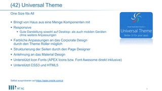  Bringt von Haus aus eine Menge Komponenten mit
 Responsive
 Gute Darstellung sowohl auf Desktop- als auch mobilen Geräten
ohne weitere Anpassungen
 Farbliche Anpassungen an das Corporate Design
durch den Theme Roller möglich
 Strukturierung der Seiten durch den Page Designer
 Anlehnung an das Material Design
 Unterstützt Icon Fonts (APEX Icons bzw. Font Awesome direkt inklusive)
 Unterstützt CSS3 und HTML5
Selbst ausprobieren auf https://apex.oracle.com/ut
9
One Size fits All
(42) Universal Theme
 