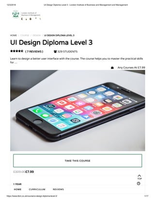 12/3/2018 UI Design Diploma Level 3 - London Institute of Business and Management and Management
https://www.libm.co.uk/course/ui-design-diploma-level-3/ 1/17
HOME / COURSE / DESIGN / UI DESIGN DIPLOMA LEVEL 3
UI Design Diploma Level 3
( 7 REVIEWS )  329 STUDENTS
Learn to design a better user interface with the course. The course helps you to master the practical skills
for …

£7.99£309.00
1 YEAR
TAKE THIS COURSE
TOP
HOME CURRICULUM REVIEWS
 Any Courses At £7.99
 