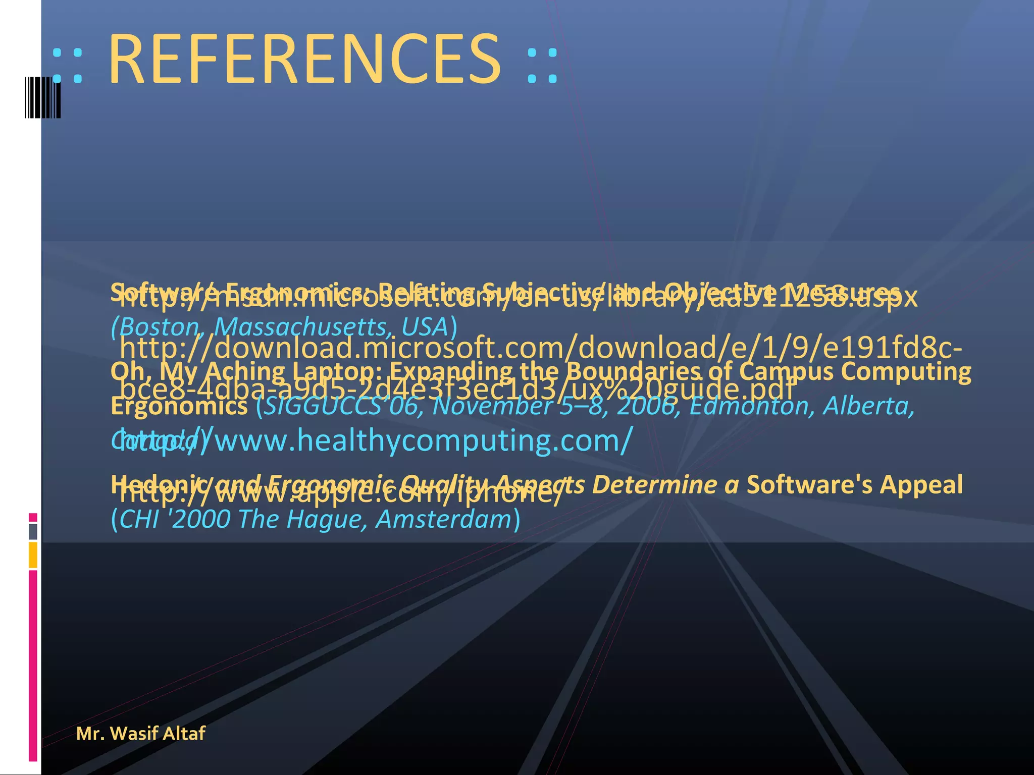 :: REFERENCES ::
Software Ergonomics: Relating Subjective and Objective Measures
http://msdn.microsoft.com/en-us/library/aa511258.aspx
(Boston, Massachusetts, USA)

http://download.microsoft.com/download/e/1/9/e191fd8cOh, My Aching Laptop: Expanding the Boundaries of Campus Computing
bce8-4dba-a9d5-2d4e3f3ec1d3/ux%20guide.pdf
Ergonomics (SIGGUCCS’06, November 5–8, 2006, Edmonton, Alberta,
Canada)
http://www.healthycomputing.com/
Hedonic and Ergonomic Quality Aspects Determine a Software's Appeal
http://www.apple.com/iphone/
(CHI '2000 The Hague, Amsterdam)

Mr. Wasif Altaf

 