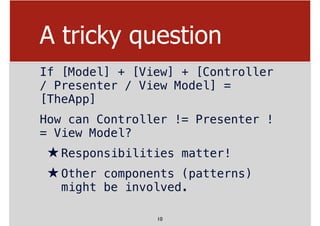 A tricky question
If [Model] + [View] + [Controller
/ Presenter / View Model] =
[TheApp]
How can Controller != Presenter !
= View Model?
★Responsibilities matter!
★Other components (patterns)
might be involved.
10
 